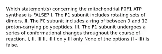 Which statement(s) concerning the mitochondrial F0F1 ATP synthase is FALSE? I. The F1 subunit includes rotating sets of dimers. II. The F0 subunit includes a ring of between 9 and 12 proton-carrying polypeptides. III. The F1 subunit undergoes a series of conformational changes throughout the course of reaction. I, II, III II, III I only III only None of the options (I - III) is false.