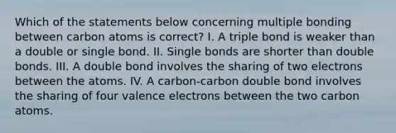 Which of the statements below concerning multiple bonding between carbon atoms is correct? I. A triple bond is weaker than a double or single bond. II. Single bonds are shorter than double bonds. III. A double bond involves the sharing of two electrons between the atoms. IV. A carbon-carbon double bond involves the sharing of four <a href='https://www.questionai.com/knowledge/knWZpHTJT4-valence-electrons' class='anchor-knowledge'>valence electrons</a> between the two carbon atoms.