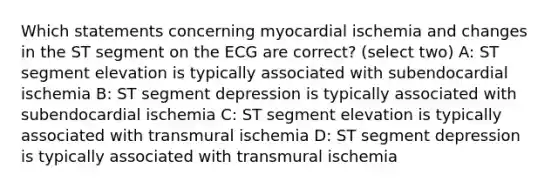 Which statements concerning myocardial ischemia and changes in the ST segment on the ECG are correct? (select two) A: ST segment elevation is typically associated with subendocardial ischemia B: ST segment depression is typically associated with subendocardial ischemia C: ST segment elevation is typically associated with transmural ischemia D: ST segment depression is typically associated with transmural ischemia