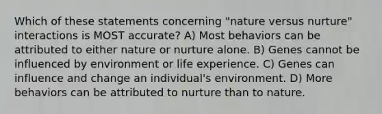 Which of these statements concerning "nature versus nurture" interactions is MOST accurate? A) Most behaviors can be attributed to either nature or nurture alone. B) Genes cannot be influenced by environment or life experience. C) Genes can influence and change an individual's environment. D) More behaviors can be attributed to nurture than to nature.