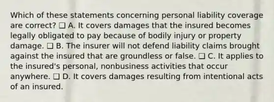 Which of these statements concerning personal liability coverage are correct? ❑ A. It covers damages that the insured becomes legally obligated to pay because of bodily injury or property damage. ❑ B. The insurer will not defend liability claims brought against the insured that are groundless or false. ❑ C. It applies to the insured's personal, nonbusiness activities that occur anywhere. ❑ D. It covers damages resulting from intentional acts of an insured.