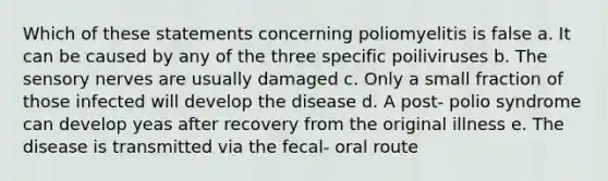 Which of these statements concerning poliomyelitis is false a. It can be caused by any of the three specific poiliviruses b. The sensory nerves are usually damaged c. Only a small fraction of those infected will develop the disease d. A post- polio syndrome can develop yeas after recovery from the original illness e. The disease is transmitted via the fecal- oral route