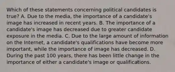 Which of these statements concerning political candidates is true? A. Due to the media, the importance of a candidate's image has increased in recent years. B. The importance of a candidate's image has decreased due to greater candidate exposure in the media. C. Due to the large amount of information on the Internet, a candidate's qualifications have become more important, while the importance of image has decreased. D. During the past 100 years, there has been little change in the importance of either a candidate's image or qualifications.