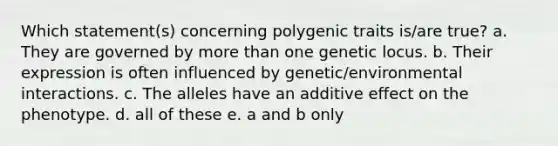 Which statement(s) concerning polygenic traits is/are true? a. They are governed by <a href='https://www.questionai.com/knowledge/keWHlEPx42-more-than' class='anchor-knowledge'>more than</a> one genetic locus. b. Their expression is often influenced by genetic/environmental interactions. c. The alleles have an additive effect on the phenotype. d. all of these e. a and b only