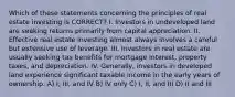 Which of these statements concerning the principles of real estate investing is CORRECT? I. Investors in undeveloped land are seeking returns primarily from capital appreciation. II. Effective real estate investing almost always involves a careful but extensive use of leverage. III. Investors in real estate are usually seeking tax benefits for mortgage interest, property taxes, and depreciation. IV. Generally, investors in developed land experience significant taxable income in the early years of ownership. A) I, III, and IV B) IV only C) I, II, and III D) II and III