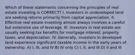 Which of these statements concerning the principles of real estate investing is CORRECT? I. Investors in undeveloped land are seeking returns primarily from capital appreciation. II. Effective real estate investing almost always involves a careful but extensive use of leverage. III. Investors in real estate are usually seeking tax benefits for mortgage interest, property taxes, and depreciation. IV. Generally, investors in developed land experience significant taxable income in the early years of ownership. A) I, III, and IV B) IV only C) I, II, and III D) II and III