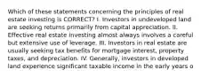 Which of these statements concerning the principles of real estate investing is CORRECT? I. Investors in undeveloped land are seeking returns primarily from capital appreciation. II. Effective real estate investing almost always involves a careful but extensive use of leverage. III. Investors in real estate are usually seeking tax benefits for mortgage interest, property taxes, and depreciation. IV. Generally, investors in developed land experience significant taxable income in the early years o