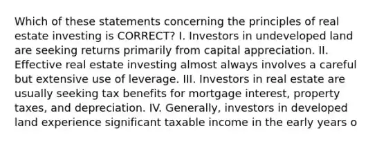 Which of these statements concerning the principles of real estate investing is CORRECT? I. Investors in undeveloped land are seeking returns primarily from capital appreciation. II. Effective real estate investing almost always involves a careful but extensive use of leverage. III. Investors in real estate are usually seeking tax benefits for mortgage interest, property taxes, and depreciation. IV. Generally, investors in developed land experience significant taxable income in the early years o