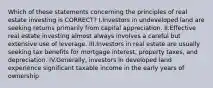 Which of these statements concerning the principles of real estate investing is CORRECT? I.Investors in undeveloped land are seeking returns primarily from capital appreciation. II.Effective real estate investing almost always involves a careful but extensive use of leverage. III.Investors in real estate are usually seeking tax benefits for mortgage interest, property taxes, and depreciation. IV.Generally, investors in developed land experience significant taxable income in the early years of ownership