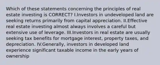 Which of these statements concerning the principles of real estate investing is CORRECT? I.Investors in undeveloped land are seeking returns primarily from capital appreciation. II.Effective real estate investing almost always involves a careful but extensive use of leverage. III.Investors in real estate are usually seeking tax benefits for mortgage interest, property taxes, and depreciation. IV.Generally, investors in developed land experience significant taxable income in the early years of ownership