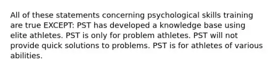 All of these statements concerning psychological skills training are true EXCEPT: PST has developed a knowledge base using elite athletes. PST is only for problem athletes. PST will not provide quick solutions to problems. PST is for athletes of various abilities.