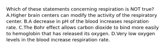 Which of these statements concerning respiration is NOT true? A.Higher brain centers can modify the activity of the respiratory center. B.A decrease in pH of the blood increases respiration rate. C.The Bohr effect allows carbon dioxide to bind more easily to hemoglobin that has released its oxygen. D.Very low oxygen levels in the blood increase respiration rate.