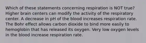 Which of these statements concerning respiration is NOT true? Higher brain centers can modify the activity of the respiratory center. A decrease in pH of the blood increases respiration rate. The Bohr effect allows carbon dioxide to bind more easily to hemoglobin that has released its oxygen. Very low oxygen levels in the blood increase respiration rate.