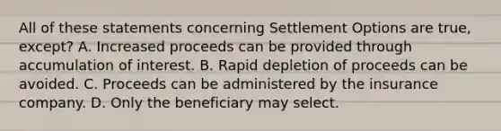 All of these statements concerning Settlement Options are true, except? A. Increased proceeds can be provided through accumulation of interest. B. Rapid depletion of proceeds can be avoided. C. Proceeds can be administered by the insurance company. D. Only the beneficiary may select.