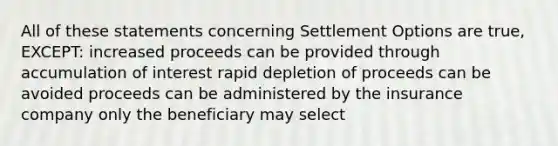 All of these statements concerning Settlement Options are true, EXCEPT: increased proceeds can be provided through accumulation of interest rapid depletion of proceeds can be avoided proceeds can be administered by the insurance company only the beneficiary may select