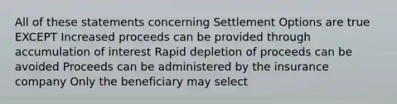 All of these statements concerning Settlement Options are true EXCEPT Increased proceeds can be provided through accumulation of interest Rapid depletion of proceeds can be avoided Proceeds can be administered by the insurance company Only the beneficiary may select