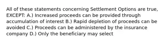 All of these statements concerning Settlement Options are true, EXCEPT: A.) Increased proceeds can be provided through accumulation of interest B.) Rapid depletion of proceeds can be avoided C.) Proceeds can be administered by the insurance company D.) Only the beneficiary may select