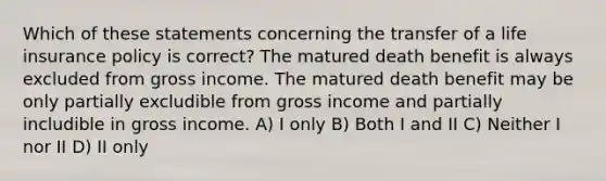 Which of these statements concerning the transfer of a life insurance policy is correct? The matured death benefit is always excluded from gross income. The matured death benefit may be only partially excludible from gross income and partially includible in gross income. A) I only B) Both I and II C) Neither I nor II D) II only