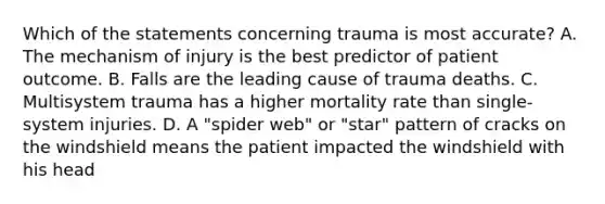 Which of the statements concerning trauma is most​ accurate? A. The mechanism of injury is the best predictor of patient outcome. B. Falls are the leading cause of trauma deaths. C. Multisystem trauma has a higher mortality rate than​ single-system injuries. D. A​ "spider web" or​ "star" pattern of cracks on the windshield means the patient impacted the windshield with his head