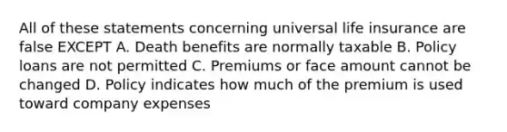 All of these statements concerning universal life insurance are false EXCEPT A. Death benefits are normally taxable B. Policy loans are not permitted C. Premiums or face amount cannot be changed D. Policy indicates how much of the premium is used toward company expenses