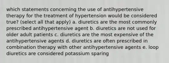 which statements concerning the use of antihypertensive therapy for the treatment of hypertension would be considered true? (select all that apply) a. diuretics are the most commonly prescribed antihypertensive agent b. diuretics are not used for older adult patients c. diuretics are the most expensive of the antihypertensive agents d. diuretics are often prescribed in combination therapy with other antihypertensive agents e. loop diuretics are considered potassium sparing