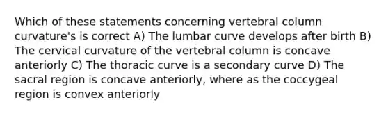 Which of these statements concerning <a href='https://www.questionai.com/knowledge/ki4fsP39zf-vertebral-column' class='anchor-knowledge'>vertebral column</a> curvature's is correct A) The lumbar curve develops after birth B) The cervical curvature of the vertebral column is concave anteriorly C) The thoracic curve is a secondary curve D) The sacral region is concave anteriorly, where as the coccygeal region is convex anteriorly