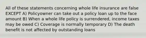 All of these statements concerning whole life insurance are false EXCEPT A) Policyowner can take out a policy loan up to the face amount B) When a whole life policy is surrendered, income taxes may be owed C) Coverage is normally temporary D) The death benefit is not affected by outstanding loans