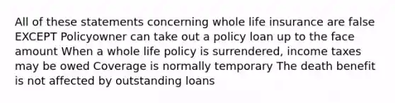 All of these statements concerning whole life insurance are false EXCEPT Policyowner can take out a policy loan up to the face amount When a whole life policy is surrendered, income taxes may be owed Coverage is normally temporary The death benefit is not affected by outstanding loans