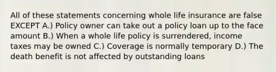 All of these statements concerning whole life insurance are false EXCEPT A.) Policy owner can take out a policy loan up to the face amount B.) When a whole life policy is surrendered, income taxes may be owned C.) Coverage is normally temporary D.) The death benefit is not affected by outstanding loans