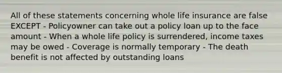 All of these statements concerning whole life insurance are false EXCEPT - Policyowner can take out a policy loan up to the face amount - When a whole life policy is surrendered, income taxes may be owed - Coverage is normally temporary - The death benefit is not affected by outstanding loans