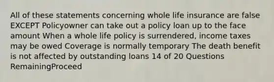 All of these statements concerning whole life insurance are false EXCEPT Policyowner can take out a policy loan up to the face amount When a whole life policy is surrendered, income taxes may be owed Coverage is normally temporary The death benefit is not affected by outstanding loans 14 of 20 Questions RemainingProceed