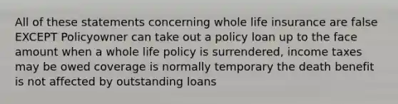 All of these statements concerning whole life insurance are false EXCEPT Policyowner can take out a policy loan up to the face amount when a whole life policy is surrendered, income taxes may be owed coverage is normally temporary the death benefit is not affected by outstanding loans