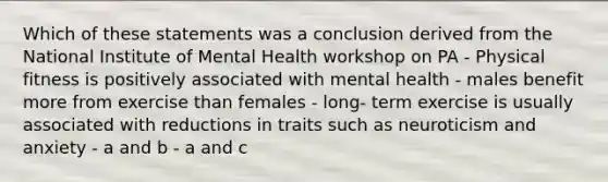 Which of these statements was a conclusion derived from the National Institute of Mental Health workshop on PA - Physical fitness is positively associated with mental health - males benefit more from exercise than females - long- term exercise is usually associated with reductions in traits such as neuroticism and anxiety - a and b - a and c