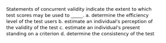 Statements of concurrent validity indicate the extent to which test scores may be used to _____. a. determine the efficiency level of the test users b. estimate an individual's perception of the validity of the test c. estimate an individual's present standing on a criterion d. determine the consistency of the test