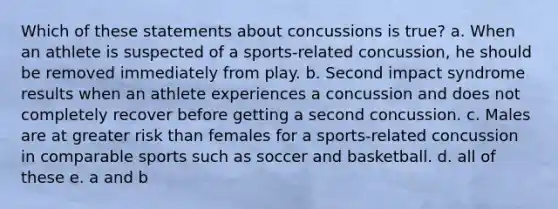 Which of these statements about concussions is true? a. When an athlete is suspected of a sports-related concussion, he should be removed immediately from play. b. Second impact syndrome results when an athlete experiences a concussion and does not completely recover before getting a second concussion. c. Males are at greater risk than females for a sports-related concussion in comparable sports such as soccer and basketball. d. all of these e. a and b