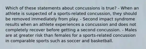 Which of these statements about concussions is true? - When an athlete is suspected of a sports-related concussion, they should be removed immediately from play. - Second impact syndrome results when an athlete experiences a concussion and does not completely recover before getting a second concussion. - Males are at greater risk than females for a sports-related concussion in comparable sports such as soccer and basketball.