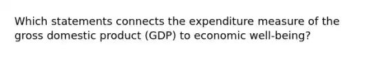 Which statements connects the expenditure measure of the gross domestic product (GDP) to economic well‑being?