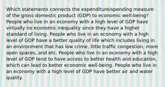 Which statements connects the expenditure/spending measure of the gross domestic product (GDP) to economic well‑being? People who live in an economy with a high level of GDP have virtually no economic inequality since they have a higher standard of living. People who live in an economy with a high level of GDP have a better quality of life which includes living in an environment that has low crime, little traffic congestion, more open spaces, and etc. People who live in an economy with a high level of GDP tend to have access to better health and education, which can lead to better economic well‑being. People who live in an economy with a high level of GDP have better air and water quality.