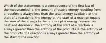 Which of the statements is a consequence of the first law of thermodynamics? a. the amount of usable energy resulting from a reaction is always less than the total energy available at the start of a reaction b. the energy at the start of a reaction equals the sum of the energy in the product plus energy released as heat and disorder c. the entropy at the start of a reaction is always greater than the entropy of the products d. the entropy of the products of a reaction is always greater than the entropy at the start of the reaction