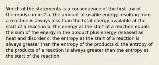 Which of the statements is a consequence of the first law of thermodynamics? a. the amount of usable energy resulting from a reaction is always less than the total energy available at the start of a reaction b. the energy at the start of a reaction equals the sum of the energy in the product plus energy released as heat and disorder c. the entropy at the start of a reaction is always greater than the entropy of the products d. the entropy of the products of a reaction is always greater than the entropy at the start of the reaction