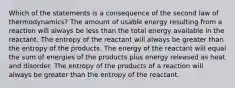 Which of the statements is a consequence of the second law of thermodynamics? The amount of usable energy resulting from a reaction will always be less than the total energy available in the reactant. The entropy of the reactant will always be greater than the entropy of the products. The energy of the reactant will equal the sum of energies of the products plus energy released as heat and disorder. The entropy of the products of a reaction will always be greater than the entropy of the reactant.