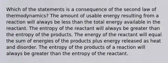 Which of the statements is a consequence of the second law of thermodynamics? The amount of usable energy resulting from a reaction will always be less than the total energy available in the reactant. The entropy of the reactant will always be greater than the entropy of the products. The energy of the reactant will equal the sum of energies of the products plus energy released as heat and disorder. The entropy of the products of a reaction will always be greater than the entropy of the reactant.