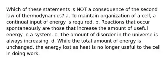 Which of these statements is NOT a consequence of the second law of thermodynamics? a. To maintain organization of a cell, a continual input of energy is required. b. Reactions that occur spontaneously are those that increase the amount of useful energy in a system. c. The amount of disorder in the universe is always increasing. d. While the total amount of energy is unchanged, the energy lost as heat is no longer useful to the cell in doing work.