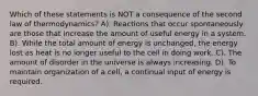 Which of these statements is NOT a consequence of the second law of thermodynamics? A). Reactions that occur spontaneously are those that increase the amount of useful energy in a system. B). While the total amount of energy is unchanged, the energy lost as heat is no longer useful to the cell in doing work. C). The amount of disorder in the universe is always increasing. D). To maintain organization of a cell, a continual input of energy is required.