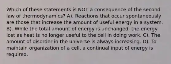 Which of these statements is NOT a consequence of the second law of thermodynamics? A). Reactions that occur spontaneously are those that increase the amount of useful energy in a system. B). While the total amount of energy is unchanged, the energy lost as heat is no longer useful to the cell in doing work. C). The amount of disorder in the universe is always increasing. D). To maintain organization of a cell, a continual input of energy is required.