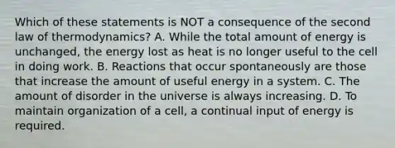 Which of these statements is NOT a consequence of the second law of thermodynamics? A. While the total amount of energy is unchanged, the energy lost as heat is no longer useful to the cell in doing work. B. Reactions that occur spontaneously are those that increase the amount of useful energy in a system. C. The amount of disorder in the universe is always increasing. D. To maintain organization of a cell, a continual input of energy is required.