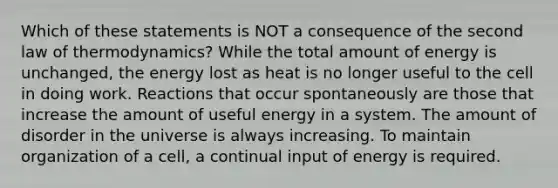 Which of these statements is NOT a consequence of the second law of thermodynamics? While the total amount of energy is unchanged, the energy lost as heat is no longer useful to the cell in doing work. Reactions that occur spontaneously are those that increase the amount of useful energy in a system. The amount of disorder in the universe is always increasing. To maintain organization of a cell, a continual input of energy is required.