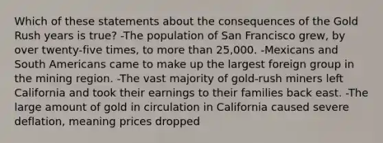 Which of these statements about the consequences of the Gold Rush years is true? -The population of San Francisco grew, by over twenty-five times, to more than 25,000. -Mexicans and South Americans came to make up the largest foreign group in the mining region. -The vast majority of gold-rush miners left California and took their earnings to their families back east. -The large amount of gold in circulation in California caused severe deflation, meaning prices dropped