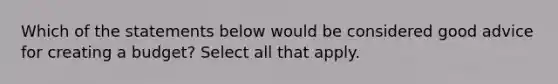 Which of the statements below would be considered good advice for creating a budget? Select all that apply.