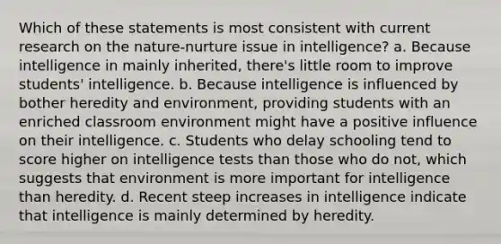 Which of these statements is most consistent with current research on the nature-nurture issue in intelligence? a. Because intelligence in mainly inherited, there's little room to improve students' intelligence. b. Because intelligence is influenced by bother heredity and environment, providing students with an enriched classroom environment might have a positive influence on their intelligence. c. Students who delay schooling tend to score higher on <a href='https://www.questionai.com/knowledge/kbdP4YrASs-intelligence-tests' class='anchor-knowledge'>intelligence tests</a> than those who do not, which suggests that environment is more important for intelligence than heredity. d. Recent steep increases in intelligence indicate that intelligence is mainly determined by heredity.